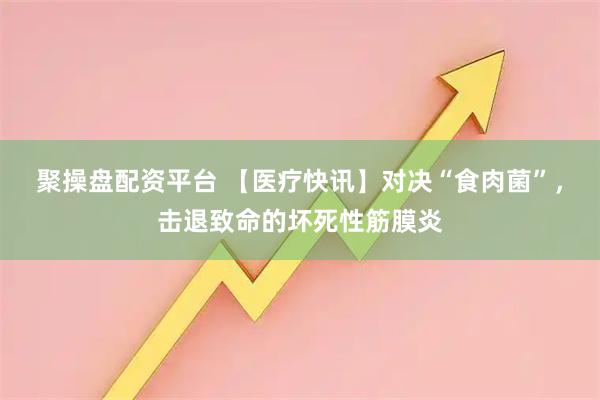聚操盘配资平台 【医疗快讯】对决“食肉菌”，击退致命的坏死性筋膜炎