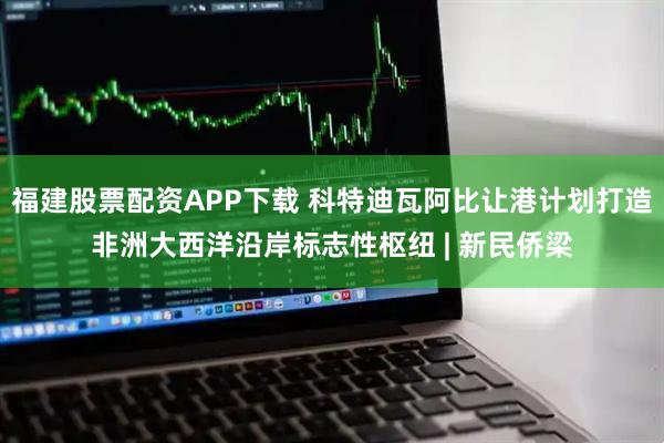 福建股票配资APP下载 科特迪瓦阿比让港计划打造非洲大西洋沿岸标志性枢纽 | 新民侨梁