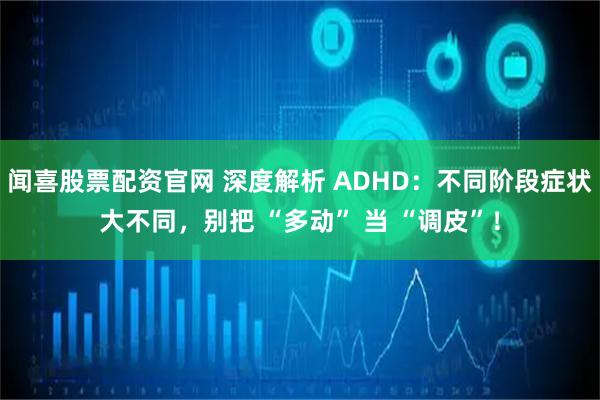 闻喜股票配资官网 深度解析 ADHD：不同阶段症状大不同，别把 “多动” 当 “调皮”！