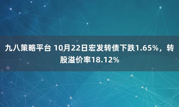 九八策略平台 10月22日宏发转债下跌1.65%，转股溢价率18.12%