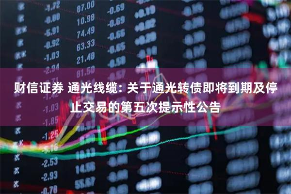 财信证券 通光线缆: 关于通光转债即将到期及停止交易的第五次提示性公告