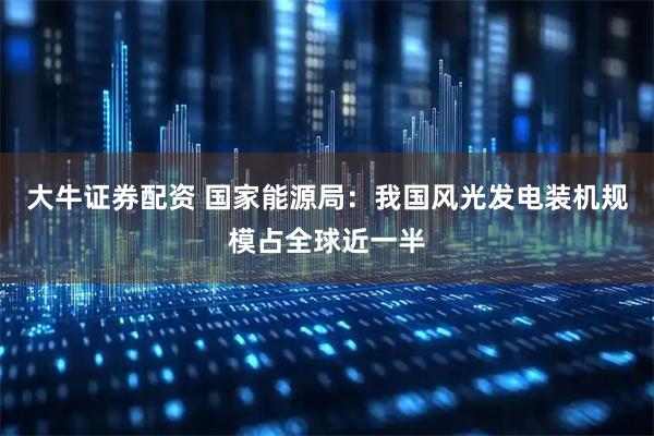 大牛证券配资 国家能源局：我国风光发电装机规模占全球近一半