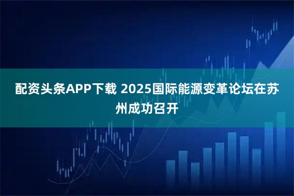 配资头条APP下载 2025国际能源变革论坛在苏州成功召开