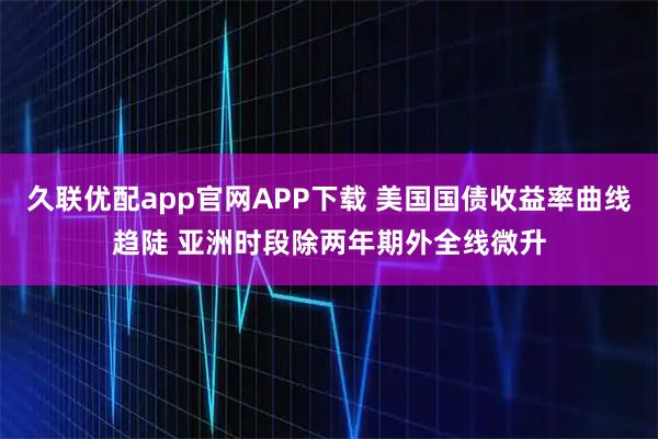 久联优配app官网APP下载 美国国债收益率曲线趋陡 亚洲时段除两年期外全线微升