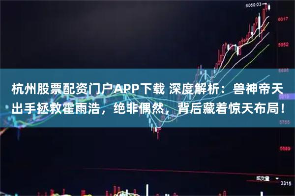 杭州股票配资门户APP下载 深度解析：兽神帝天出手拯救霍雨浩，绝非偶然，背后藏着惊天布局！