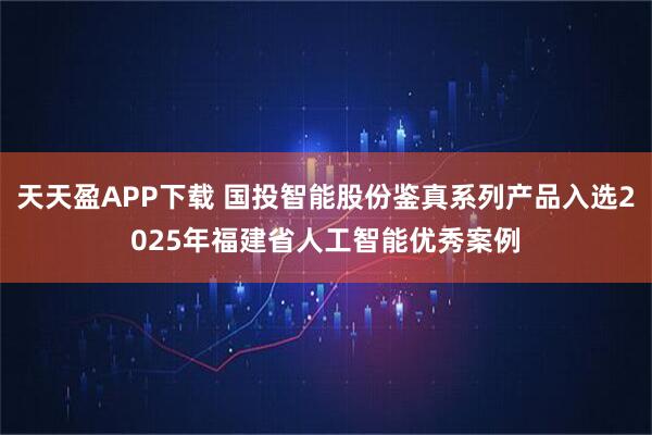 天天盈APP下载 国投智能股份鉴真系列产品入选2025年福建省人工智能优秀案例