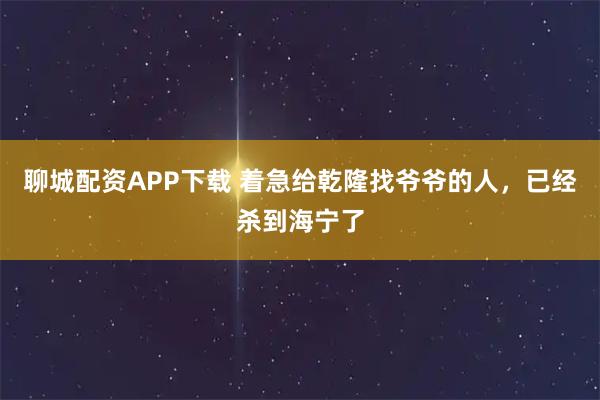 聊城配资APP下载 着急给乾隆找爷爷的人，已经杀到海宁了