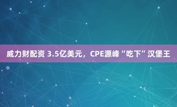 威力财配资 3.5亿美元，CPE源峰“吃下”汉堡王