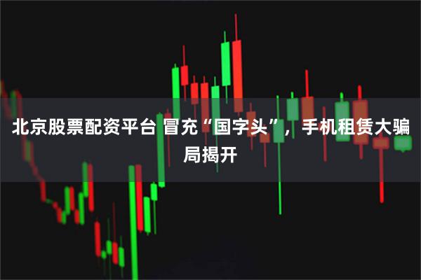 北京股票配资平台 冒充“国字头”，手机租赁大骗局揭开