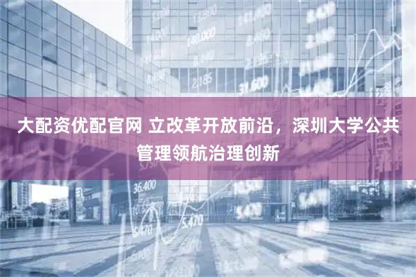 大配资优配官网 立改革开放前沿,深圳大学公共管理领航治理创新