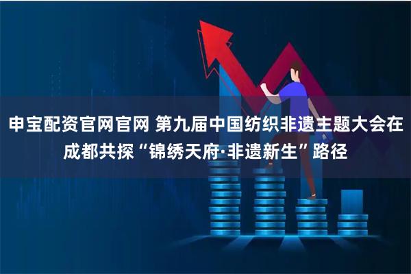 申宝配资官网官网 第九届中国纺织非遗主题大会在成都共探“锦绣天府·非遗新生”路径