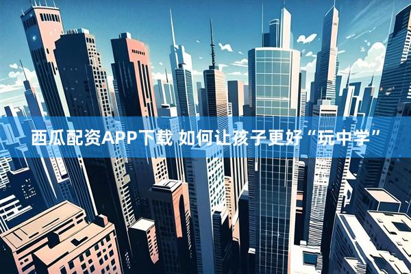 西瓜配资APP下载 如何让孩子更好“玩中学”