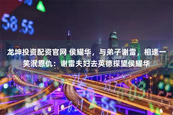 龙坤投资配资官网 侯耀华,与弟子谢雷,相逢一笑泯恩仇:谢雷夫妇去英德探望侯耀华