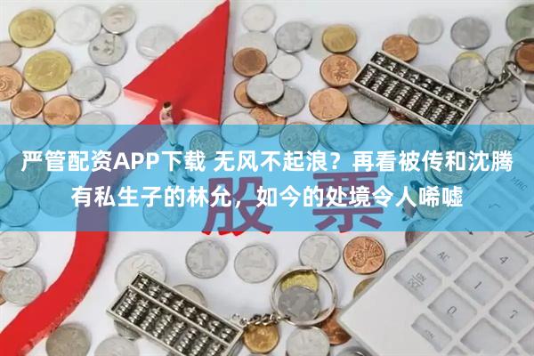 严管配资APP下载 无风不起浪？再看被传和沈腾有私生子的林允，如今的处境令人唏嘘