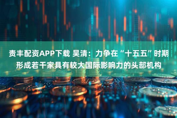 责丰配资APP下载 吴清：力争在“十五五”时期形成若干家具有较大国际影响力的头部机构
