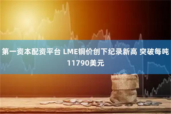 第一资本配资平台 LME铜价创下纪录新高 突破每吨11790美元