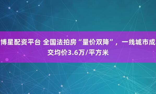 博星配资平台 全国法拍房“量价双降”，一线城市成交均价3.6万/平方米