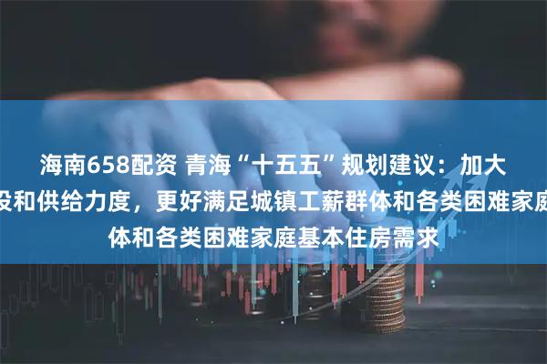 海南658配资 青海“十五五”规划建议：加大保障性住房建设和供给力度，更好满足城镇工薪群体和各类困难家庭基本住房需求