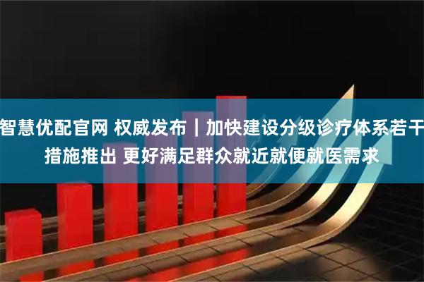 智慧优配官网 权威发布|加快建设分级诊疗体系若干措施推出 更好满足群众就近就便就医需求