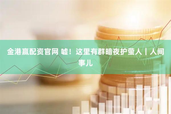金港赢配资官网 嘘！这里有群暗夜护萤人｜人间事儿