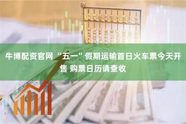 牛博配资官网 “五一”假期运输首日火车票今天开售 购票日历请查收