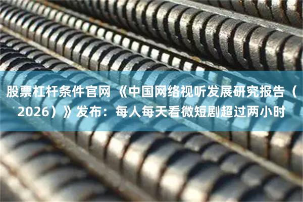 股票杠杆条件官网 《中国网络视听发展研究报告（2026）》发布：每人每天看微短剧超过两小时