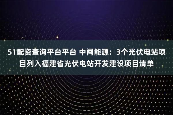 51配资查询平台平台 中闽能源：3个光伏电站项目列入福建省光伏电站开发建设项目清单