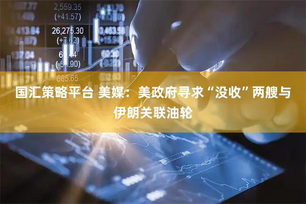 国汇策略平台 美媒：美政府寻求“没收”两艘与伊朗关联油轮
