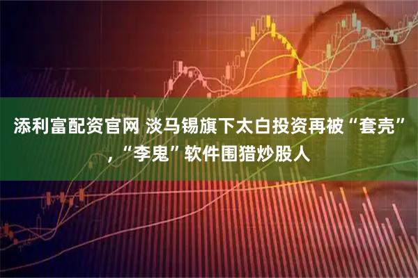 添利富配资官网 淡马锡旗下太白投资再被“套壳”, “李鬼”软件围猎炒股人