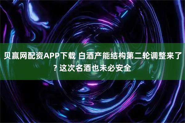 贝赢网配资APP下载 白酒产能结构第二轮调整来了? 这次名酒也未必安全