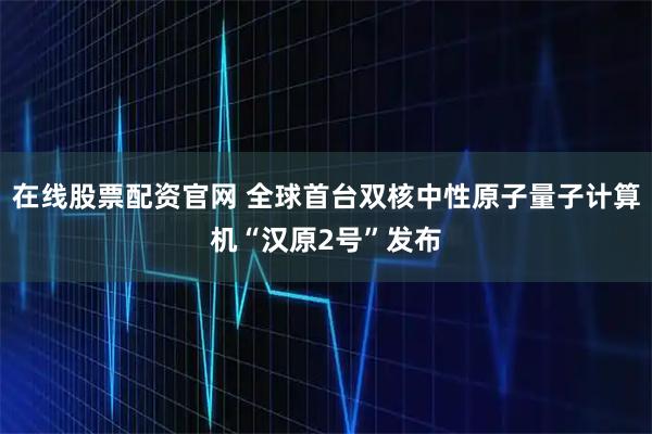 在线股票配资官网 全球首台双核中性原子量子计算机“汉原2号”发布