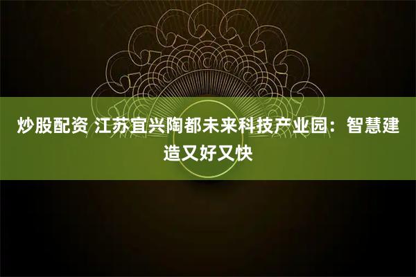 炒股配资 江苏宜兴陶都未来科技产业园：智慧建造又好又快