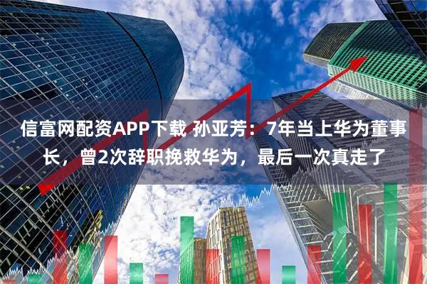 信富网配资APP下载 孙亚芳：7年当上华为董事长，曾2次辞职挽救华为，最后一次真走了