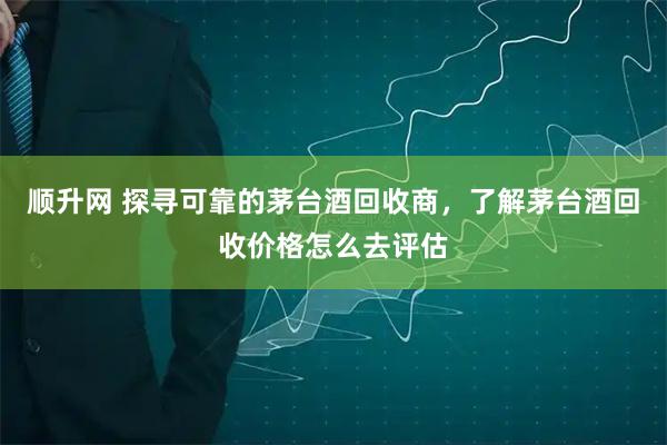 顺升网 探寻可靠的茅台酒回收商，了解茅台酒回收价格怎么去评估