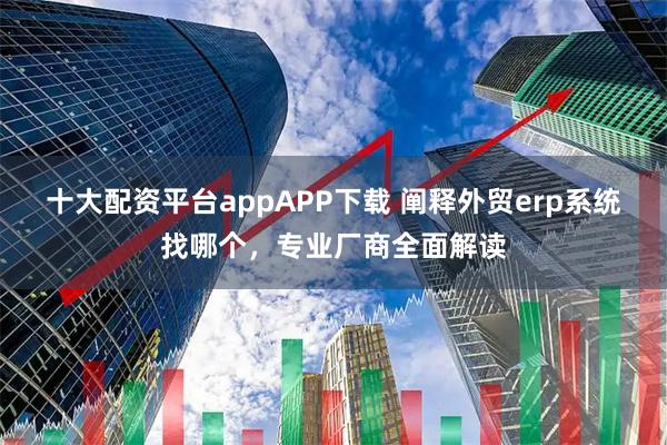 十大配资平台appAPP下载 阐释外贸erp系统找哪个，专业厂商全面解读
