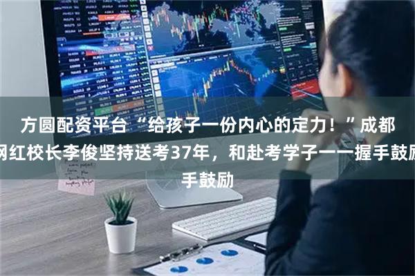 方圆配资平台 “给孩子一份内心的定力！”成都网红校长李俊坚持送考37年，和赴考学子一一握手鼓励