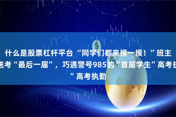 什么是股票杠杆平台 “同学们都来摸一摸！”班主任送考“最后一届”，巧遇警号985的“首届学生”高考执勤