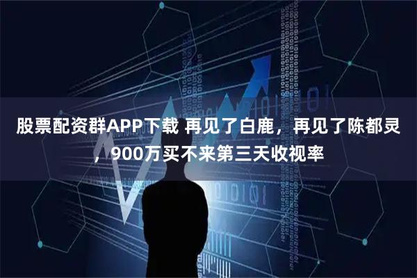 股票配资群APP下载 再见了白鹿，再见了陈都灵，900万买不来第三天收视率