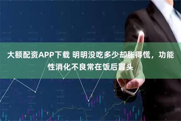 大额配资APP下载 明明没吃多少却胀得慌,功能性消化不良常在饭后冒头