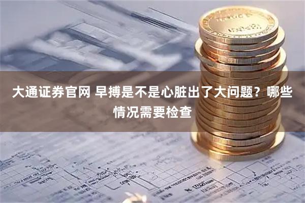 大通证券官网 早搏是不是心脏出了大问题?哪些情况需要检查