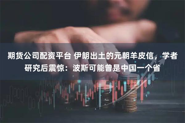 期货公司配资平台 伊朗出土的元朝羊皮信，学者研究后震惊：波斯可能曾是中国一个省