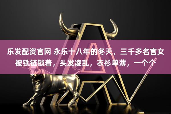 乐发配资官网 永乐十八年的冬天，三千多名宫女被铁链锁着，头发凌乱，衣衫单薄，一个个
