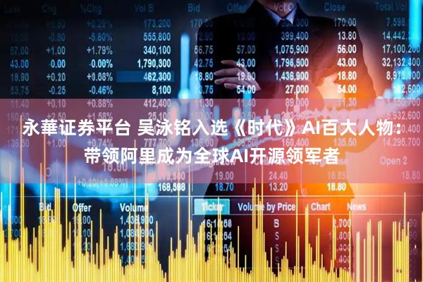 永華证券平台 吴泳铭入选《时代》AI百大人物：带领阿里成为全球AI开源领军者