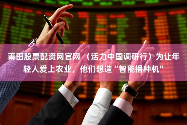 莆田股票配资网官网 （活力中国调研行）为让年轻人爱上农业，他们想造“智能播种机”