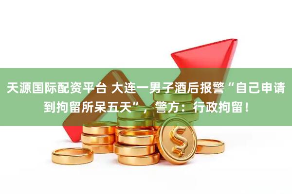 天源国际配资平台 大连一男子酒后报警“自己申请到拘留所呆五天”，警方：行政拘留！