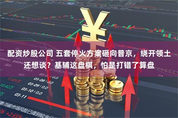配资炒股公司 五套停火方案砸向普京，绕开领土还想谈？基辅这盘棋，怕是打错了算盘