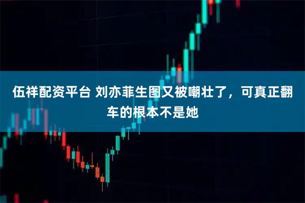 伍祥配资平台 刘亦菲生图又被嘲壮了，可真正翻车的根本不是她